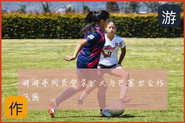 游游亭网页登录扩大与巴塞尔合作范围